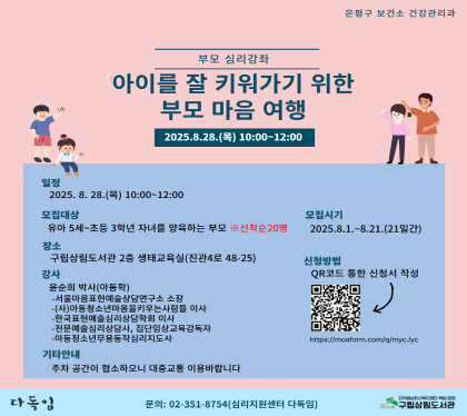 부모 심리 강좌 
아이를 잘 키워가기 위한 부모 마음 여행 참여자 모집

일정 : 2025. 8. 28. 목 10:00 ~ 12:00
모집시기 : 8월 1일(금) ~ 8월 21일(목) ※선착순 20명
신청방법 : QR코드를 통한 온라인접수              
장소 : 구립상림도서관 2층 생태교육실(진관4로 48-25) 
강사 윤순희 박사(아동학)
문의번호 : 02-351-8754(심리지원센터 다독임)