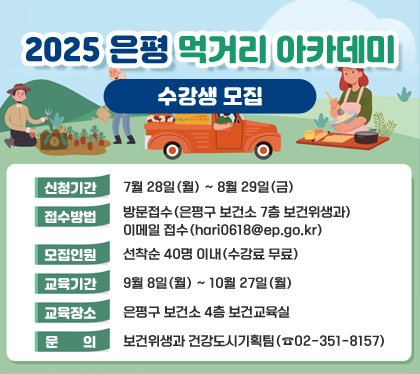 2025 은평 먹거리 아카데미 수강생 모집
신청기간 : 7월 28일(월) ~ 8월 29일(금)
접수방법 : 방문접수(은평구 보건소 7층 보건위생과) / 이메일 접수(hari0618@ep.go.kr)
모집인원 : 선착순 40명 이내(수강료 무료)
교육기간 : 9월 8일(월) ~ 10월 27일(월)
교육장소 : 은평구 보건소 4층 보건교육실
문의 : 보건위생과 건강도시기획팀(☎02-351-8157)