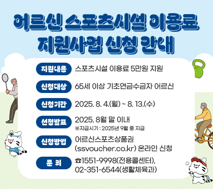 어르신 스포츠시설 이용료 지원사업 신청 안내
지원내용 : 스포츠시설 이용료 5만원 지원
신청대상 : 65세 이상 기초연금수금자 어르신
신청기간 : 2025. 8. 4.(월) ~ 8. 13.(수)  
선정발표 : 2025. 8월 말 이내  ※지급시기 : 2025년 9월 중 지급
신청방법 : 어르신스포츠상품권(ssvoucher.co.kr) 온라인 신청
문의 : ☎1551-9998(전용콜센터), 02-351-6544(생활체육과)