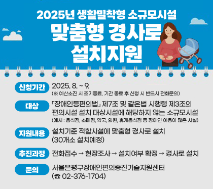 2025년 생활밀착형 소규모시설 맞춤형 경사로 설치지원
신청기간 : 2025. 8. ~ 9. (※ 예산소진 시 조기종료. 기간 종료 후 신청 시 반드시 전화문의)
대상 : 「장애인등편의법」 제7조 및 같은법 시행령 제3조의 편의시설 설치 대상시설에 해당하지 않는 소규모시설 (예시 : 음식점, 소매점, 약국, 의원, 휴게음식점 등 장애인 이용이 많은 시설
지원내용 : 설치기준 적합시설에 맞춤형 경사로 설치(30개소 설치예정)
추진과정 : 전화접수 → 현장조사 → 설치여부 확정 → 경사로 설치
문의 : 서울은평구장애인편의증진기술지원센터 (☎ 02-376-1704)