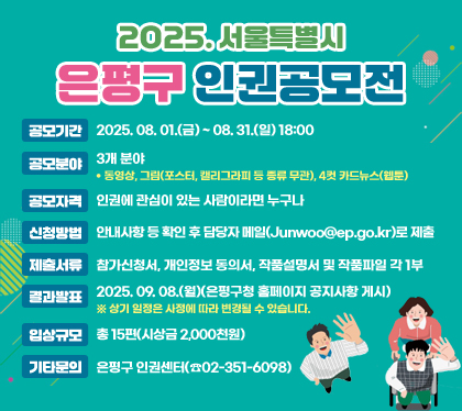 2025. 서울특별시 은평구 인권공모전
공모기간 : 2025. 08. 01.(금) ~ 08. 31.(일) 18:00
공모분야 : 3개 분야
- 동영상, 그림(포스터, 캘리그라피 등 종류 무관), 4컷 카드뉴스(웹툰)
공모자격 : 인권에 관심이 있는 사람이라면 누구나
신청방법 : 안내사항 등 확인 후 담당자 메일(Junwoo@ep.go.kr)로 제출
제출서류 : 참가신청서, 개인정보 동의서, 작품설명서 및 작품파일 각 1부
결과발표 : 2025. 09. 08.(월)(은평구청 홈페이지 공지사항 게시) ※ 상기 일정은 사정에 따라 변경될 수 있습니다.
입상규모 : 총 15편(시상금 2,000천원)
기타문의 : 은평구 인권센터(☎02-351-6098)