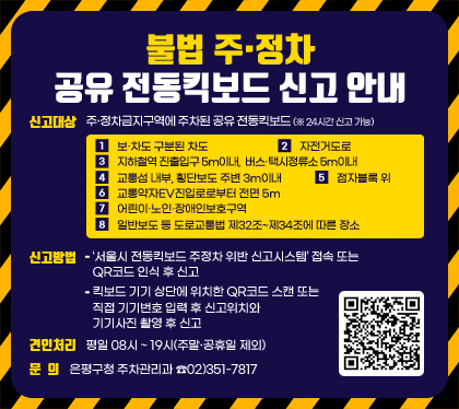 불법 주‧정차 공유 전동킥보드 신고 안내
신고대상 : 주‧정차금지구역에 주차된 공유 전동킥보드(※ 24시간 신고 가능)
  ① 보‧차도 구분된 차도 ② 자전거도로 ③ 지하철역 진출입구 5m이내, 버스‧택시정류소 5m이내 ④ 교통섬 내부, 횡단보도 주변 3m이내 ⑤ 점자블록 위    ⑥ 교통약자EV진입로로부터 전면 5m ⑦ 어린이‧노인‧장애인보호구역        ⑧ 일반보도 등 도로교통법 제32조~제34조에 따른 장소
신고방법 
- ‘서울시 전동킥보드 주정차 위반 신고시스템’ 접속 또는 QR코드 인식 후 신고
- 킥보드 기기 상단에 위치한 QR코드 스캔 또는 직접 기기번호 입력 후 신고위치와 기기사진 촬영 후 신고
견인처리 : 평일 08시 ~ 19시(주말‧공휴일 제외)
문의 : 은평구청 주차관리과 ☎02)351-7817