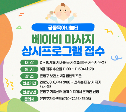 공동육아나눔터 베이비 마사지 상시프로그램 접수 
대상 : 2 ~ 10개월 자녀를 둔 가정(은평구 거주자 우선)
일시 : 9월 매주 수요일 11:00 ~ 11:50(4회기)
장소 : 은평구 보건소 3층 맘앤키즈존
신청기간 : 2025. 8. 6.(수) 9:00 ~ 선착순 마감 시 까지(7가정)
신청방법 : 은평구 가족센터 홈페이지에서 온라인 신청   
문의처 : 은평구가족센터(070-7492-5208)